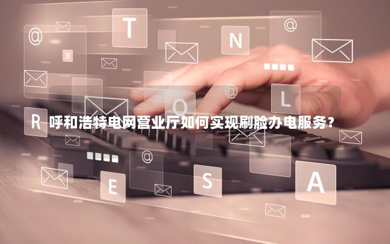 呼和浩特电网营业厅如何实现刷脸办电服务？