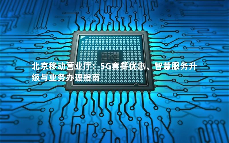 北京移动营业厅：5G套餐优惠、智慧服务升级与业务办理指南