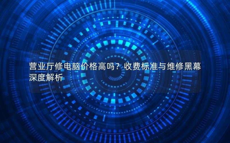 营业厅修电脑价格高吗？收费标准与维修黑幕深度解析