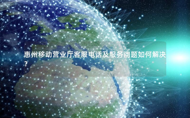 惠州移动营业厅客服电话及服务问题如何解决？