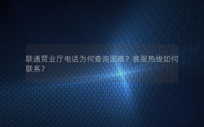 联通营业厅电话为何查询困难？客服热线如何联系？