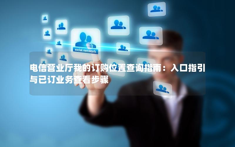 电信营业厅我的订购位置查询指南：入口指引与已订业务查看步骤
