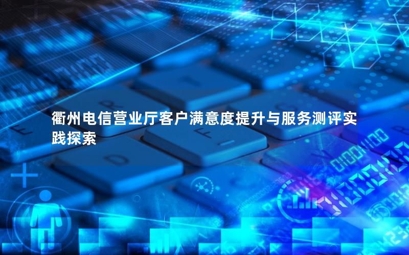 衢州电信营业厅客户满意度提升与服务测评实践探索
