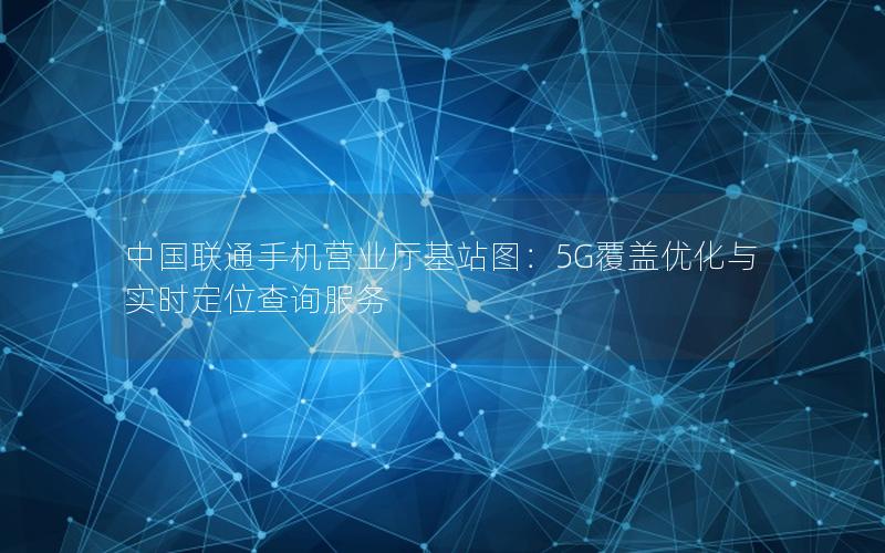 中国联通手机营业厅基站图：5G覆盖优化与实时定位查询服务