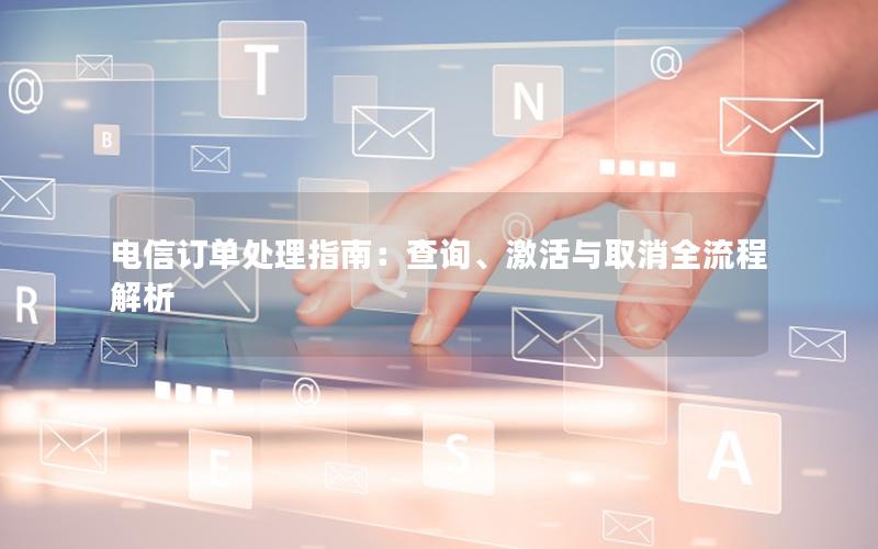 电信订单处理指南：查询、激活与取消全流程解析