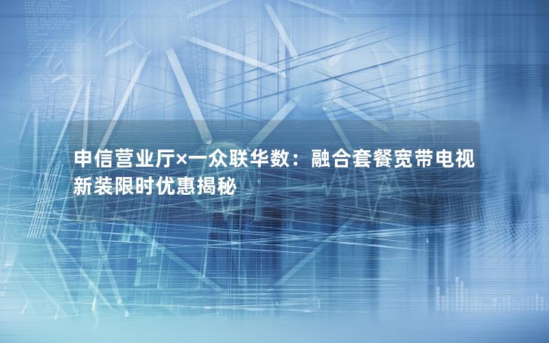 申信营业厅×一众联华数：融合套餐宽带电视新装限时优惠揭秘