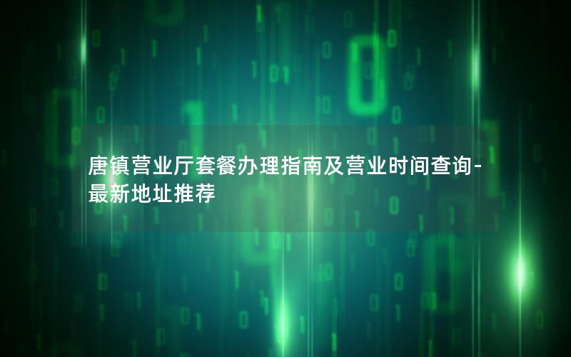 唐镇营业厅套餐办理指南及营业时间查询-最新地址推荐