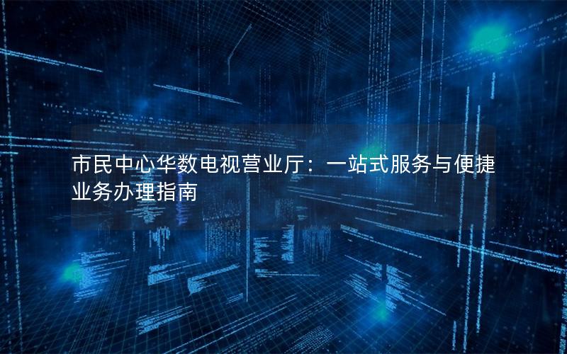 市民中心华数电视营业厅：一站式服务与便捷业务办理指南