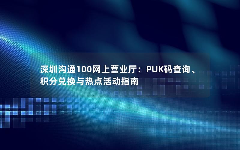 深圳沟通100网上营业厅：PUK码查询、积分兑换与热点活动指南