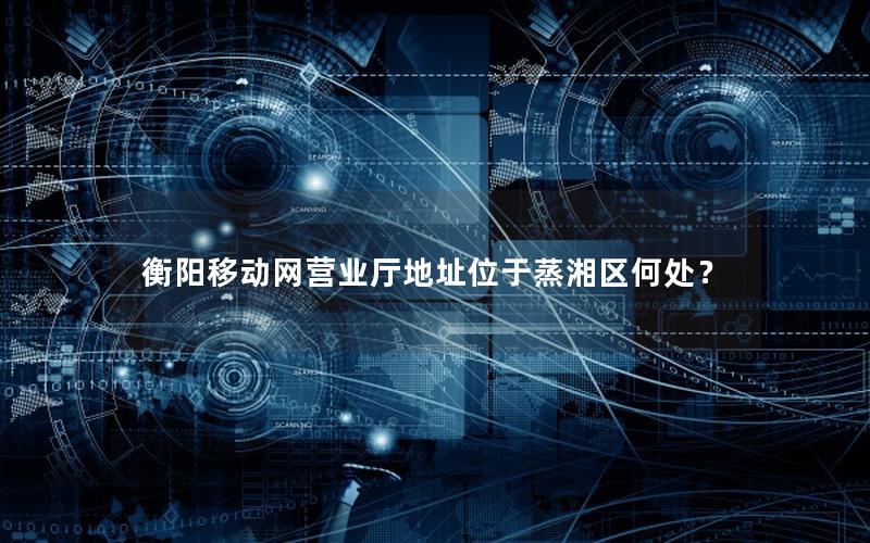 衡阳移动网营业厅地址位于蒸湘区何处？