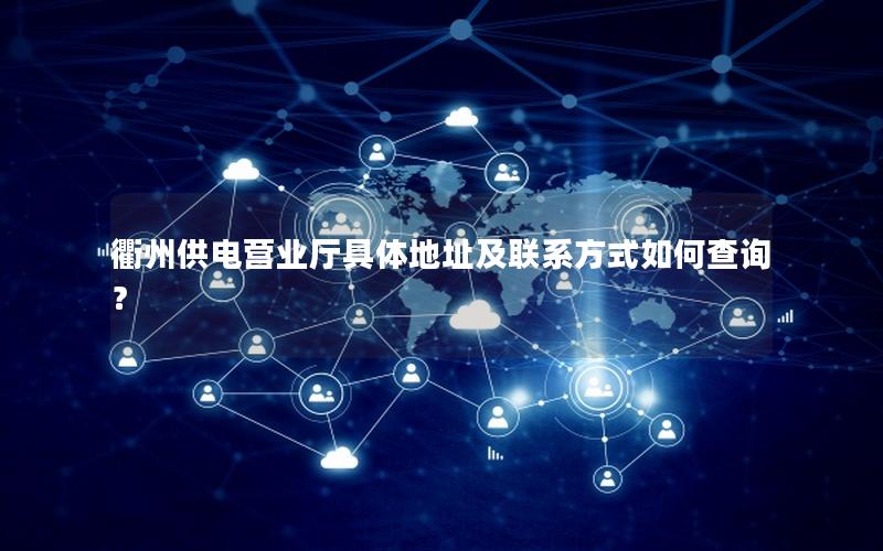 衢州供电营业厅具体地址及联系方式如何查询？