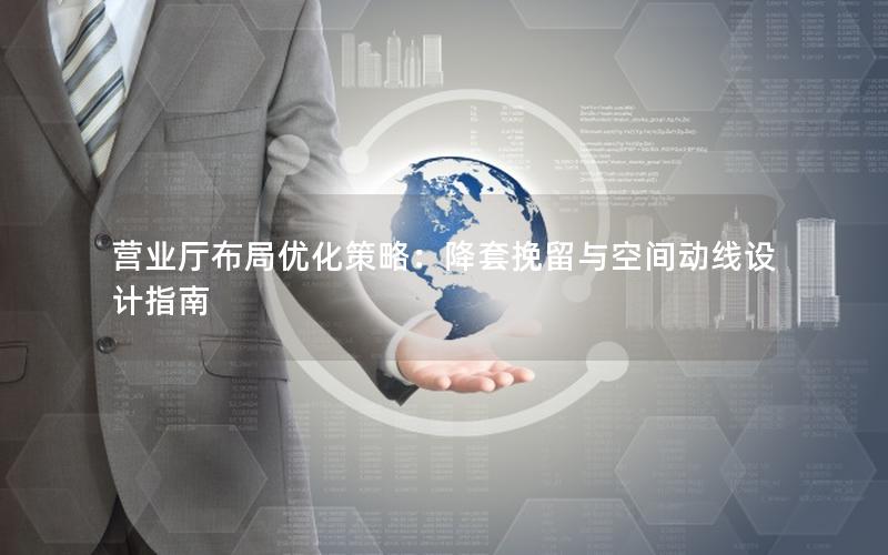营业厅布局优化策略：降套挽留与空间动线设计指南