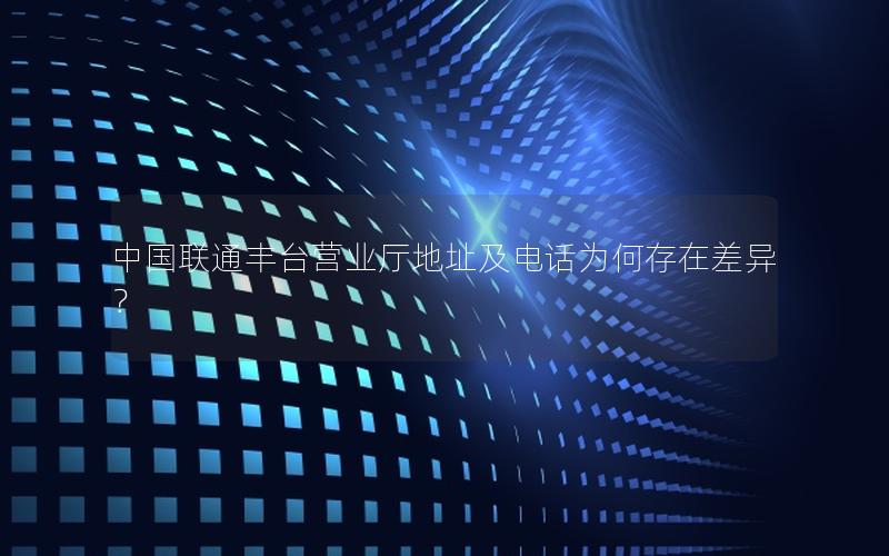 中国联通丰台营业厅地址及电话为何存在差异？