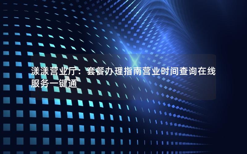 漾漾营业厅：套餐办理指南营业时间查询在线服务一键通