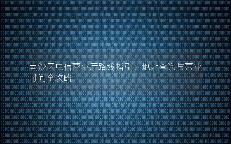 南沙区电信营业厅路线指引：地址查询与营业时间全攻略