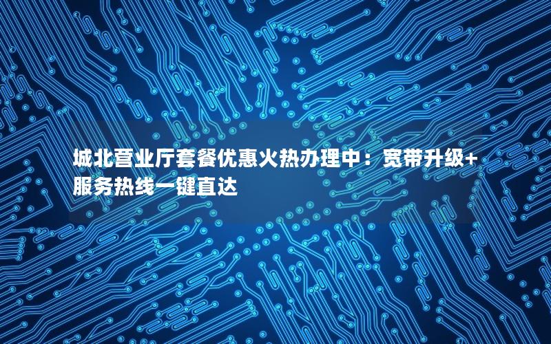 城北营业厅套餐优惠火热办理中：宽带升级+服务热线一键直达