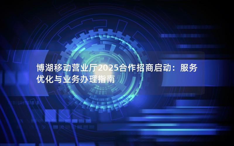博湖移动营业厅2025合作招商启动：服务优化与业务办理指南