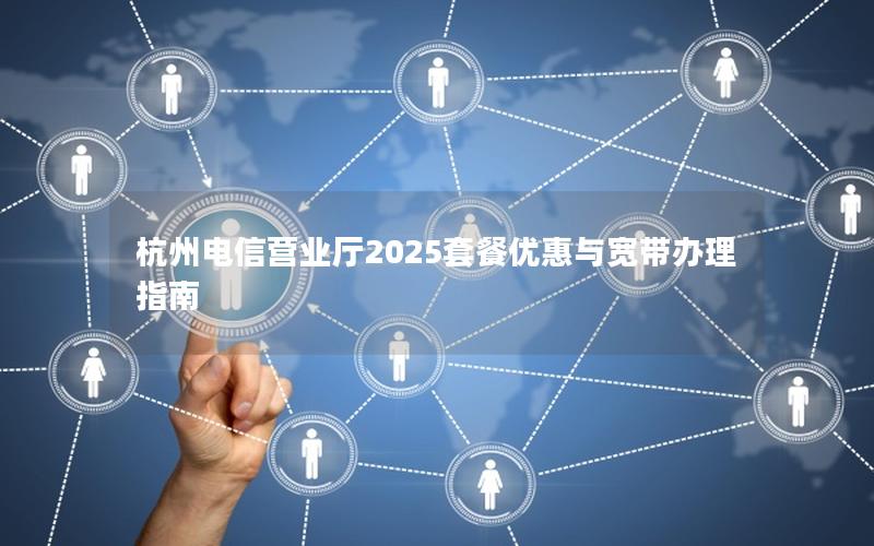杭州电信营业厅2025套餐优惠与宽带办理指南