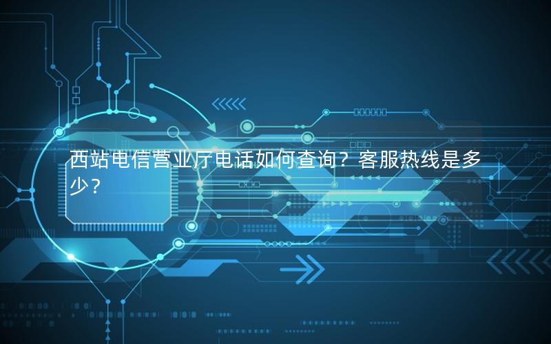 西站电信营业厅电话如何查询？客服热线是多少？