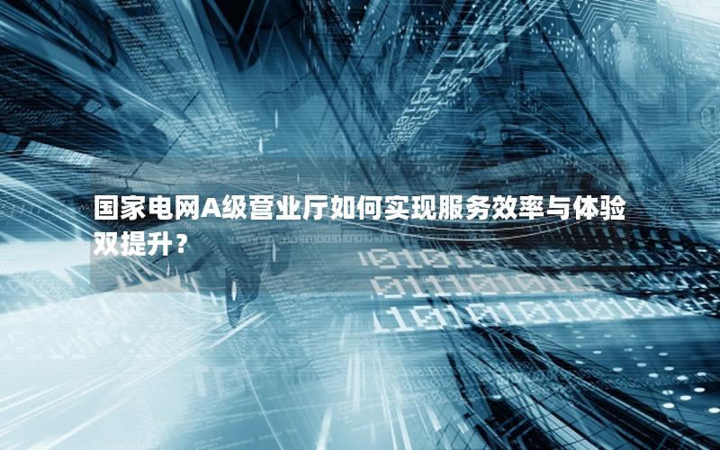 国家电网A级营业厅如何实现服务效率与体验双提升？