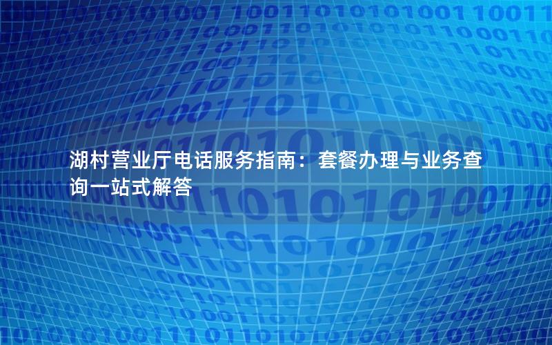 湖村营业厅电话服务指南：套餐办理与业务查询一站式解答