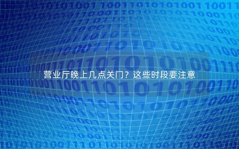 营业厅晚上几点关门？这些时段要注意