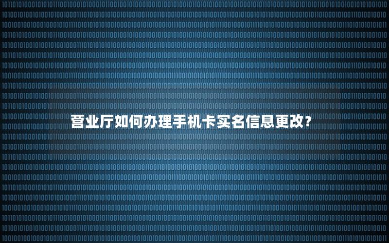营业厅如何办理手机卡实名信息更改？