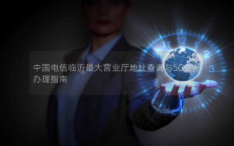 中国电信临沂最大营业厅地址查询与5G业务办理指南