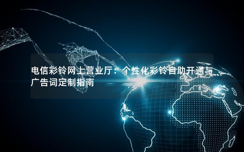 电信彩铃网上营业厅：个性化彩铃自助开通与广告词定制指南