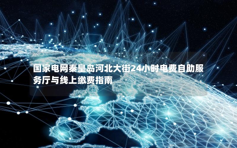 国家电网秦皇岛河北大街24小时电费自助服务厅与线上缴费指南
