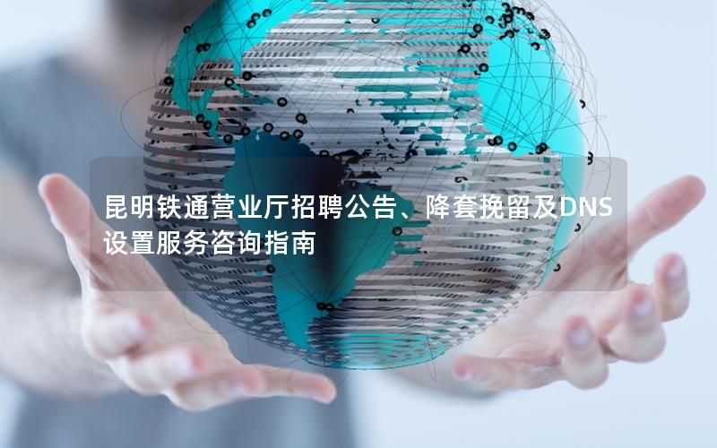 昆明铁通营业厅招聘公告、降套挽留及DNS设置服务咨询指南