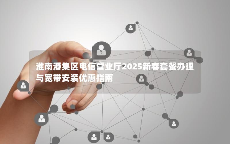 淮南潘集区电信营业厅2025新春套餐办理与宽带安装优惠指南