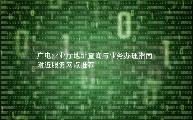 广电营业厅地址查询与业务办理指南-附近服务网点推荐