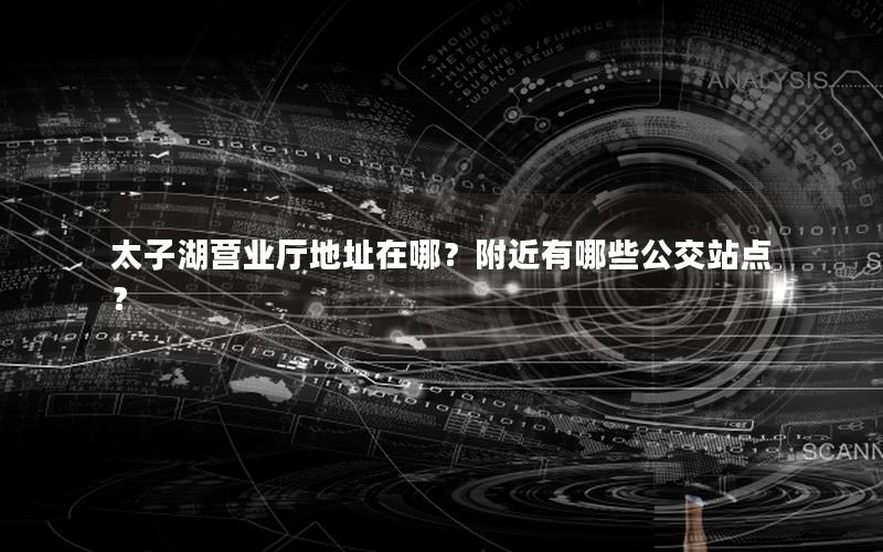 太子湖营业厅地址在哪？附近有哪些公交站点？