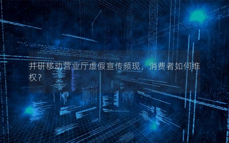井研移动营业厅虚假宣传频现，消费者如何维权？