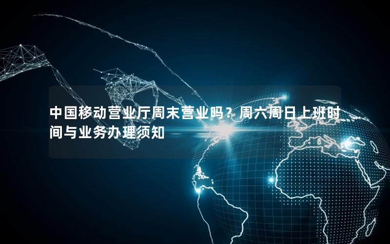 中国移动营业厅周末营业吗？周六周日上班时间与业务办理须知