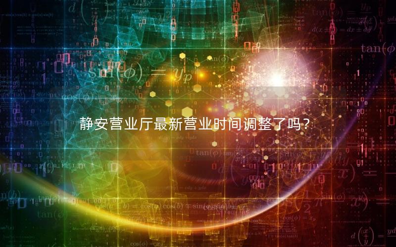 静安营业厅最新营业时间调整了吗？