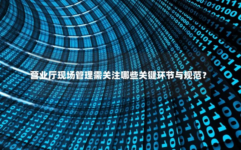 营业厅现场管理需关注哪些关键环节与规范？