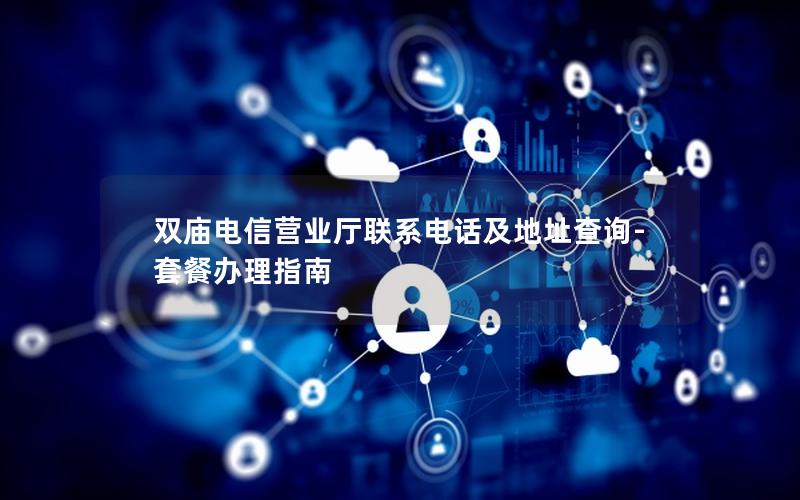 双庙电信营业厅联系电话及地址查询-套餐办理指南