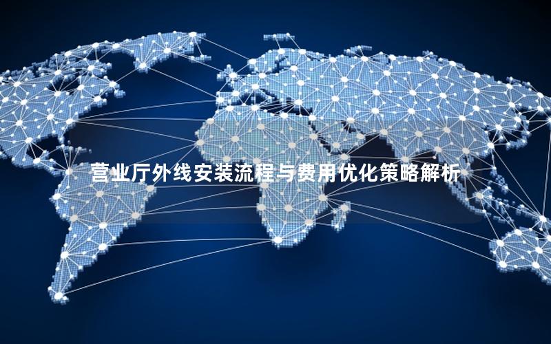 营业厅外线安装流程与费用优化策略解析