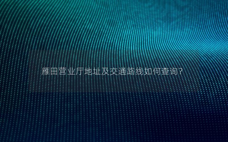 雁田营业厅地址及交通路线如何查询？