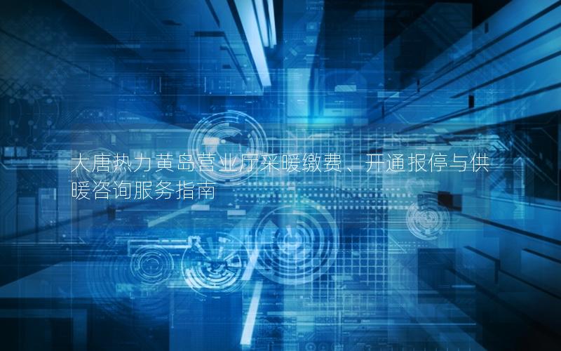 大唐热力黄岛营业厅采暖缴费、开通报停与供暖咨询服务指南
