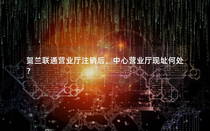 贺兰联通营业厅注销后，中心营业厅现址何处？