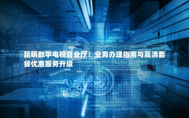 昆明数字电视营业厅：业务办理指南与高清套餐优惠服务升级