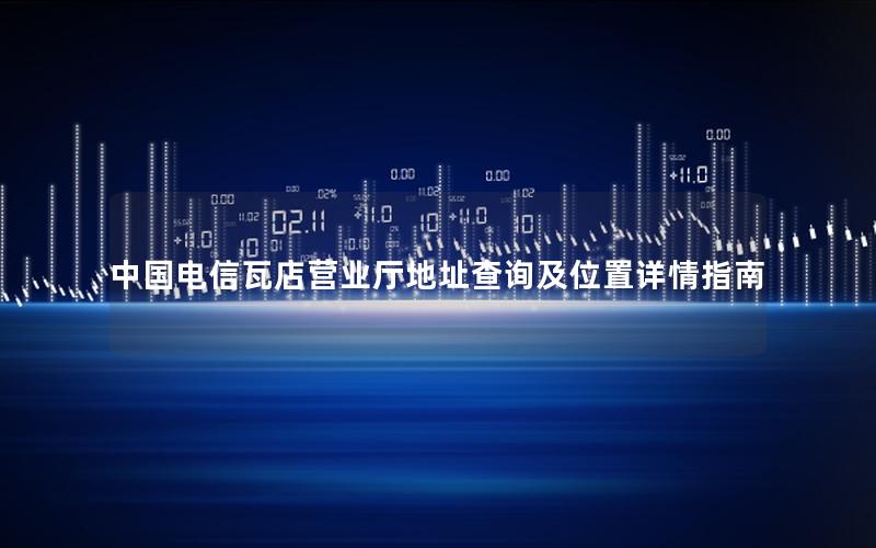 中国电信瓦店营业厅地址查询及位置详情指南
