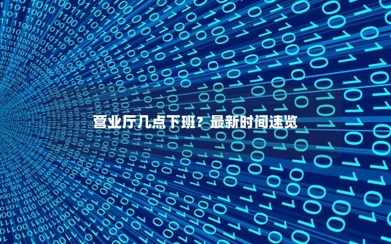 营业厅几点下班？最新时间速览