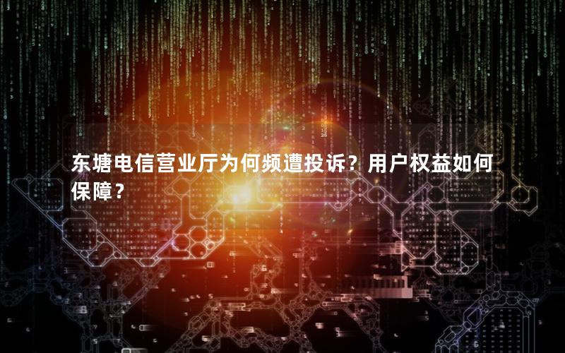 东塘电信营业厅为何频遭投诉？用户权益如何保障？