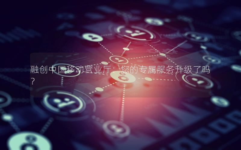 融创中国移动营业厅：您的专属服务升级了吗？