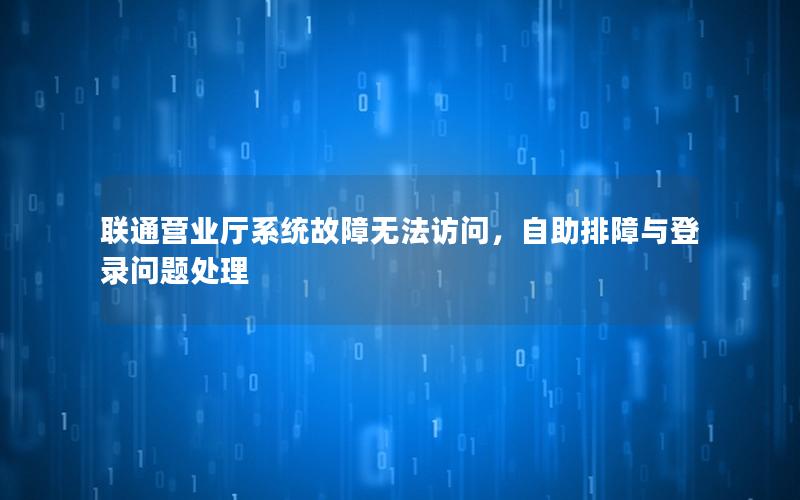 联通营业厅系统故障无法访问，自助排障与登录问题处理