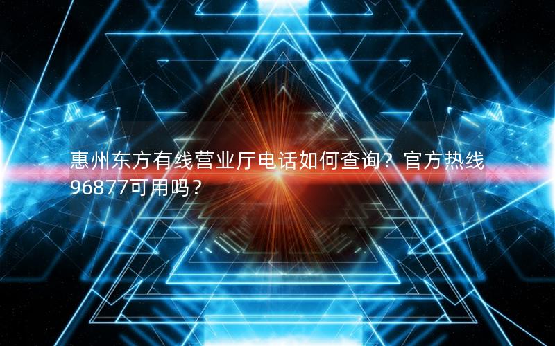 惠州东方有线营业厅电话如何查询？官方热线96877可用吗？